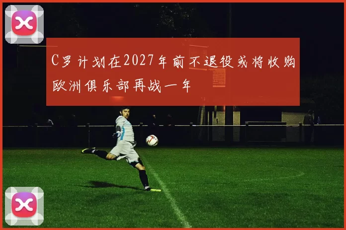C罗计划在2027年前不退役或将收购欧洲俱乐部再战一年