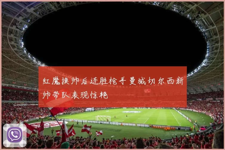 红魔换帅后连胜枪手曼城切尔西新帅带队表现惊艳