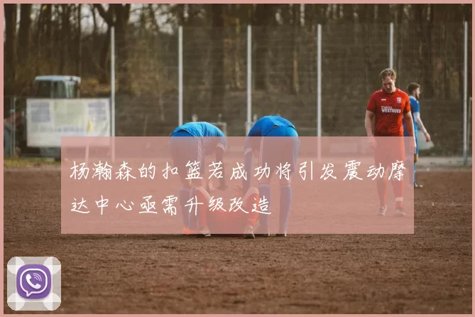 杨瀚森的扣篮若成功将引发震动摩达中心亟需升级改造