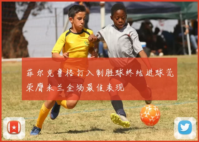 菲尔克鲁格打入制胜球终结进球荒荣膺米兰全场最佳表现