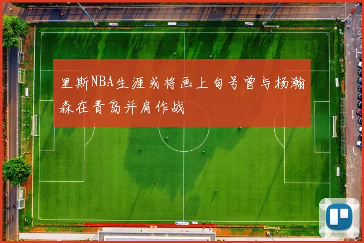 里斯NBA生涯或将画上句号曾与杨瀚森在青岛并肩作战