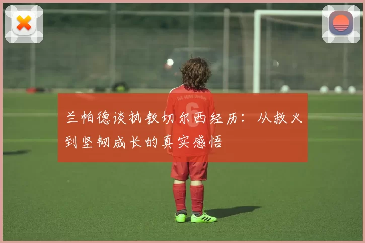 兰帕德谈执教切尔西经历：从救火到坚韧成长的真实感悟