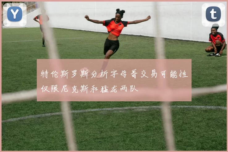特伦斯罗斯分析字母哥交易可能性仅限尼克斯和猛龙两队