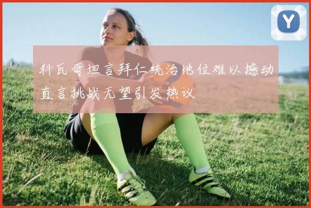 科瓦奇坦言拜仁统治地位难以撼动直言挑战无望引发热议