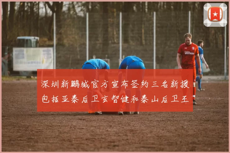 深圳新鹏城官方宣布签约三名新援包括亚泰后卫玄智健和泰山后卫王昱衡